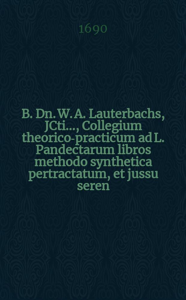 B. Dn. W. A. Lauterbachs, JCti ..., Collegium theorico-practicum ad L. Pandectarum libros methodo synthetica pertractatum, et jussu seren : W&uuml;rt. ducis administr. multorumque rogationibus ac votis nunc primum publicatum. [Ps. 1]