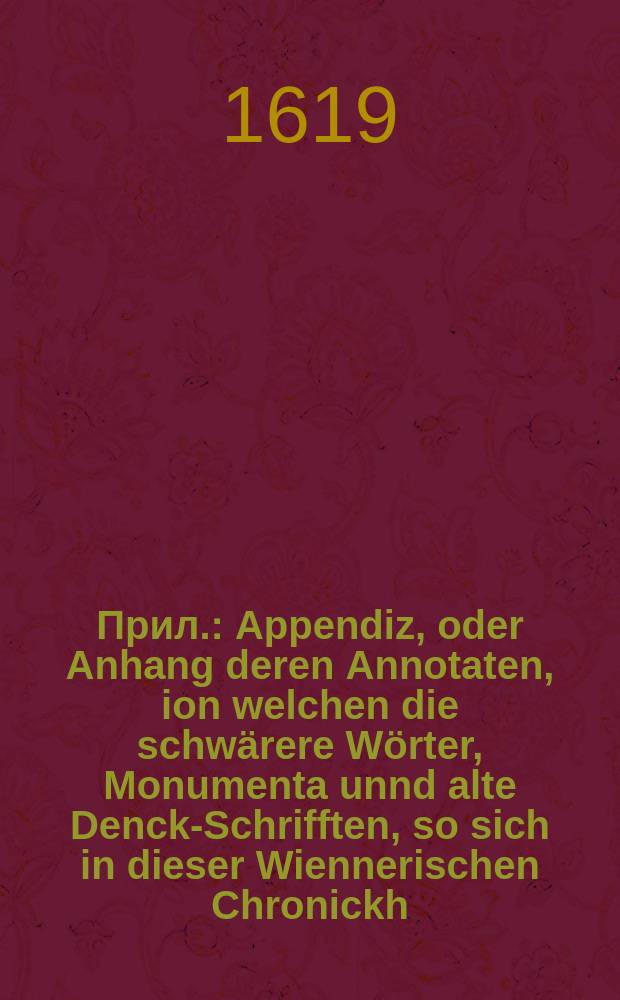 Прил. : Appendiz, oder Anhang deren Annotaten, ion welchen die schwärere Wörter, Monumenta unnd alte Denck-Schrifften, so sich in dieser Wiennerischen Chronickh... befinden, erklärt werden: Sampt Hinzusetzung etlicher anderer alten, schönen Historien, welche diese Wiennerische etwas mehrers illustrieren unnd unn einen leichtern Verstandt bringen