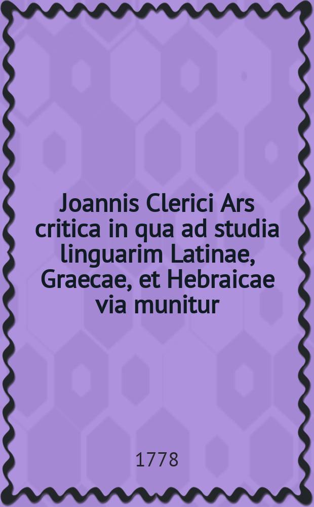 Joannis Clerici Ars critica in qua ad studia linguarim Latinae, Graecae, et Hebraicae via munitur; veterumque emendandorum, spuriorum scriptorum a genuinis dignoscendorum, & judicandi de eorum libris ratio traditur : Accedunt in calce quatuor indices locupletissimi. Vol. 1