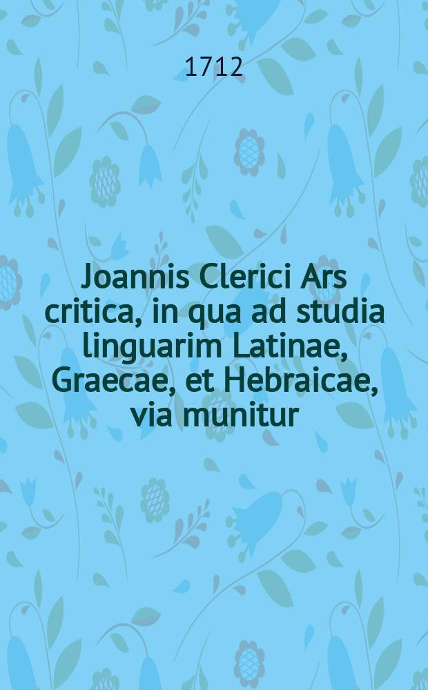 Joannis Clerici Ars critica, in qua ad studia linguarim Latinae, Graecae, et Hebraicae, via munitur; veterumque emendandorum, spuriorum scriptorum a genuinis dignoscendorum, & judicandi de eorum libris ratio traditur. Vol. 1