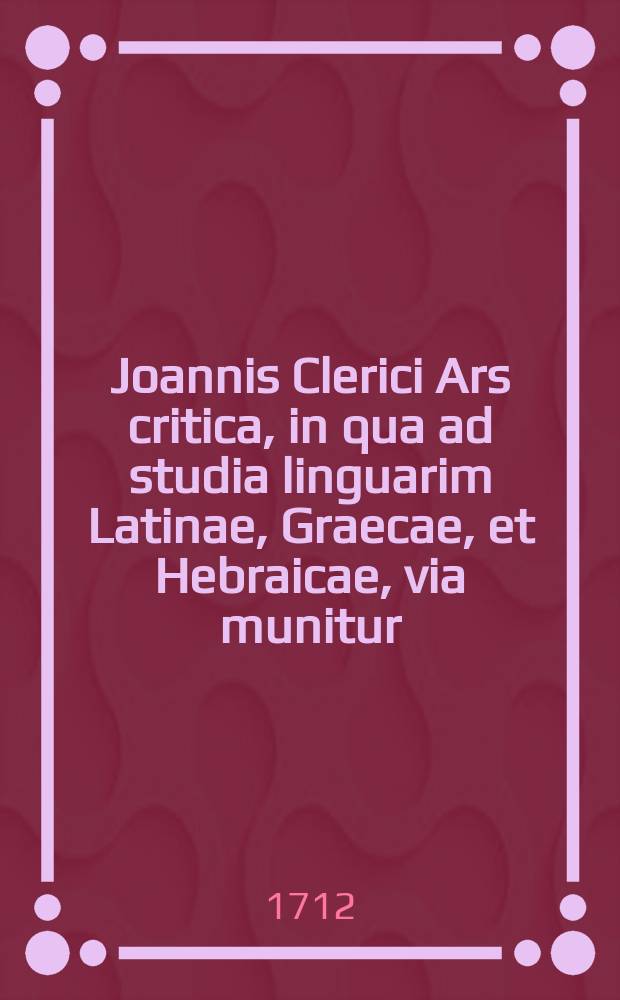 Joannis Clerici Ars critica, in qua ad studia linguarim Latinae, Graecae, et Hebraicae, via munitur; veterumque emendandorum, spuriorum scriptorum a genuinis dignoscendorum, & judicandi de eorum libris ratio traditur. Vol. 3 : ... Epistolae criticae, et ecclesiasticae, in quibus ostenditur usus Artis criticae, cujus possunt haberi volumen tertium ...