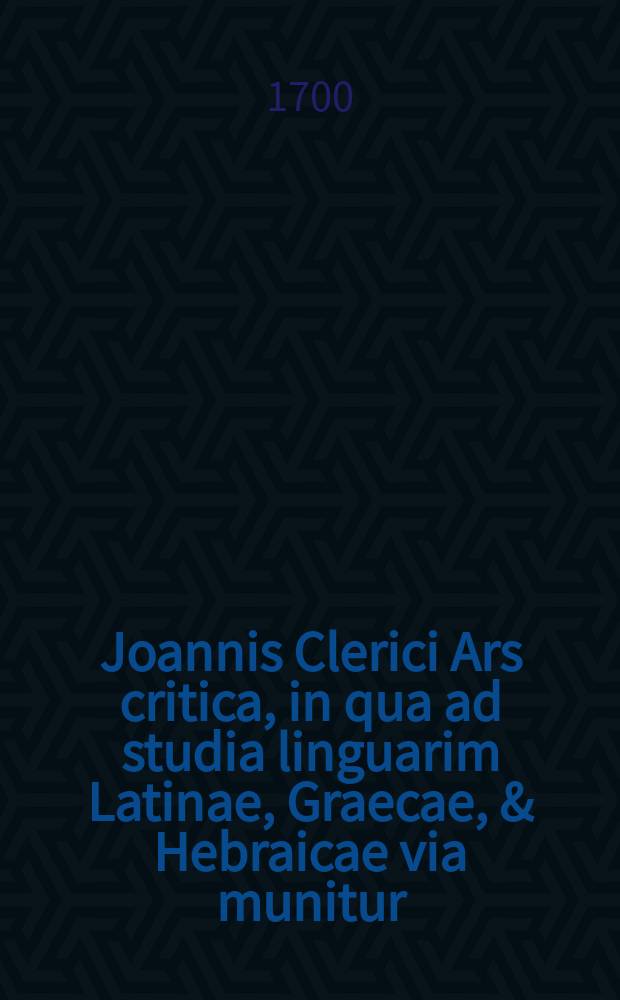 Joannis Clerici Ars critica, in qua ad studia linguarim Latinae, Graecae, & Hebraicae via munitur; veterumque emendandorum, & spuriorum scriptorum à genuinis dignoscendorum ratio traditur. Vol. 2