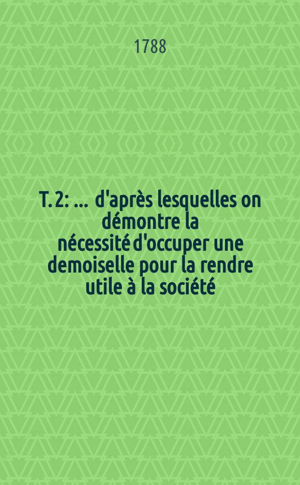T. 2 : ... d'apr&egrave;s lesquelles on d&eacute;montre la n&eacute;cessit&eacute; d'occuper une demoiselle pour la rendre utile &agrave; la soci&eacute;t&eacute;