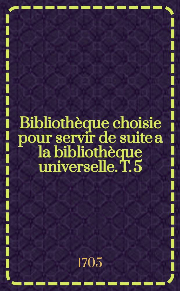 Bibliothèque choisie pour servir de suite a la bibliothèque universelle. T. 5 : Année 1705