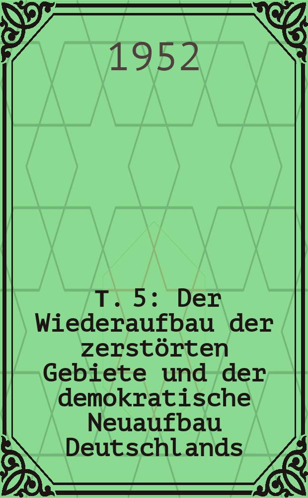 [Т. 5] : Der Wiederaufbau der zerst&ouml;rten Gebiete und der demokratische Neuaufbau Deutschlands