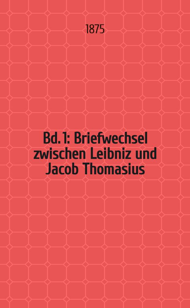 Bd. 1 : [Briefwechsel zwischen Leibniz und Jacob Thomasius; Leibniz an Herzog Johann Friedrich von Braunschweig-L&uuml;neburg, Antoine Arnauld und Thomas Hobbes; Briefwechsel zwischen Leibniz und Otto von Guericke; Leibniz und Spinoza; Briefwechsel zwischen Leibniz und Conring, Eckhard und Molanus, Lalebrance und Foucher]