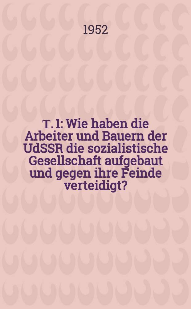 Т. 1 : Wie haben die Arbeiter und Bauern der UdSSR die sozialistische Gesellschaft aufgebaut und gegen ihre Feinde verteidigt?