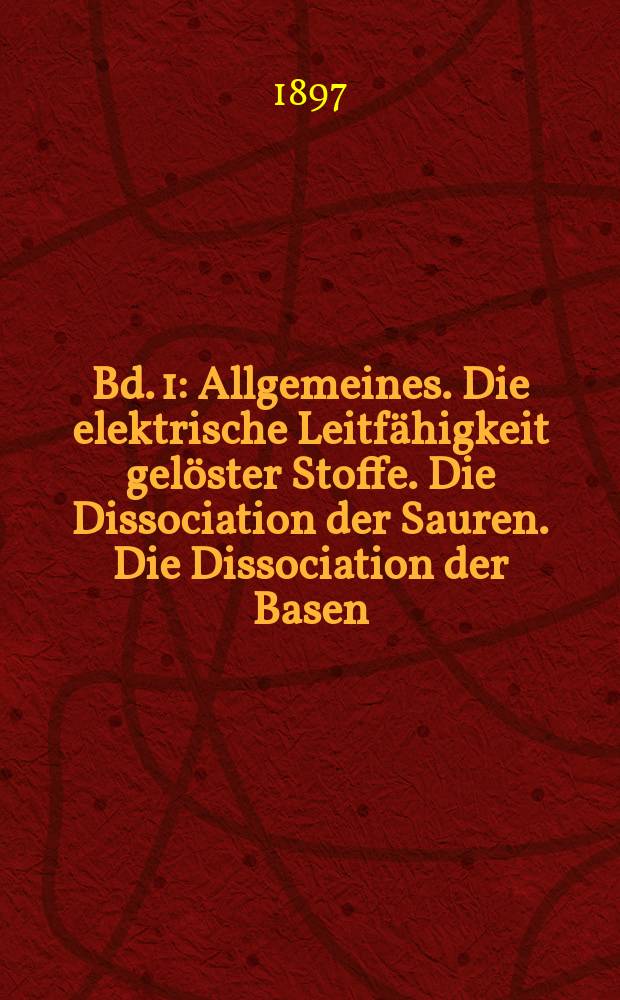 Bd. 1 : Allgemeines. Die elektrische Leitfähigkeit gelöster Stoffe. Die Dissociation der Sauren. Die Dissociation der Basen