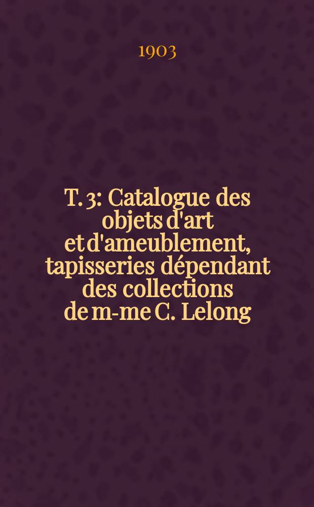T. 3 : Catalogue des objets d'art et d'ameublement, tapisseries dépendant des collections de m-me C. Lelong