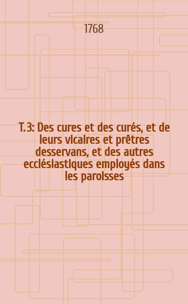 T. 3 : Des cures et des curés, et de leurs vicaires et prêtres desservans, et des autres ecclésiastiques employés dans les paroisses