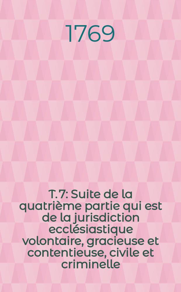 T. 7 : Suite de la quatrième partie qui est de la jurisdiction ecclésiastique volontaire, gracieuse et contentieuse, civile et criminelle