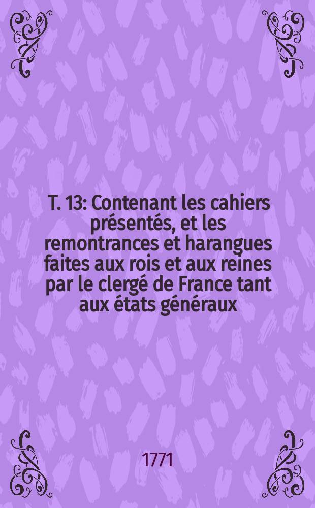 [T. 13] : Contenant les cahiers présentés, et les remontrances et harangues faites aux rois et aux reines par le clergé de France tant aux états généraux, qu' aux assemblés générales et particuliers du clergé: ensemble plusieurs édits declarations et arrêts donnés en conséquence des cahiers et remontrances du clergé