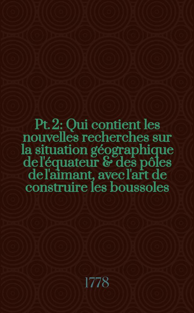 Pt. 2 : Qui contient les nouvelles recherches sur la situation géographique de l'équateur & des pôles de l'aimant, avec l'art de construire les boussoles