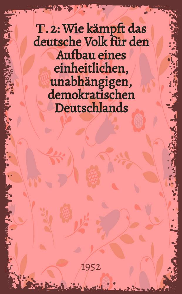 Т. 2 : Wie kämpft das deutsche Volk für den Aufbau eines einheitlichen, unabhängigen, demokratischen Deutschlands