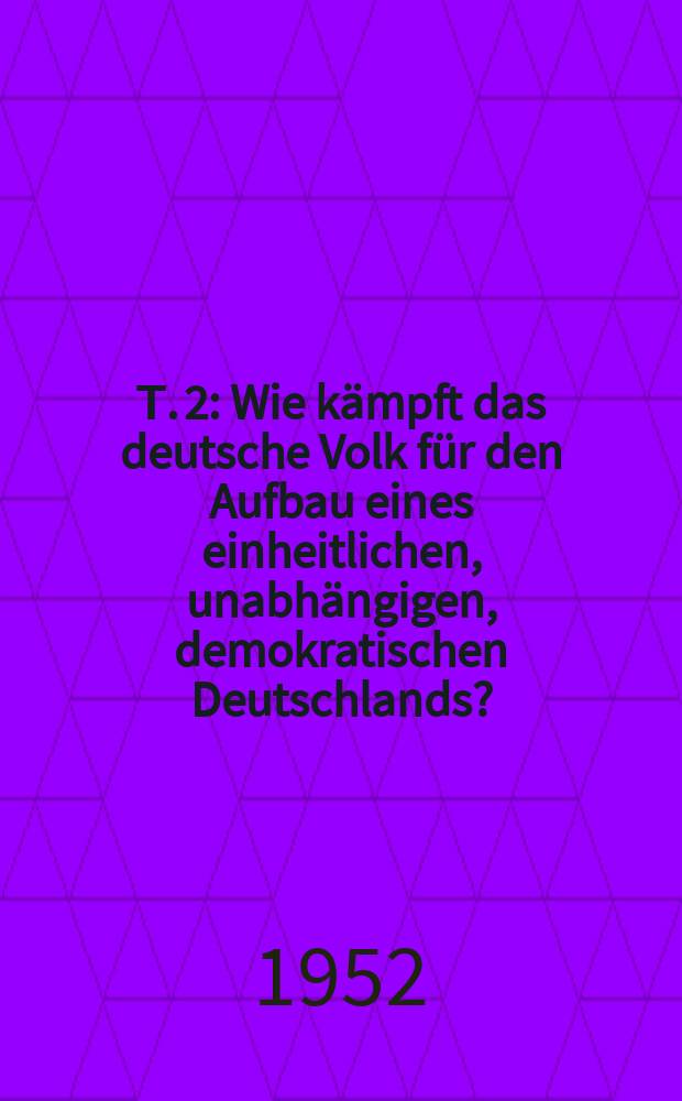 Т. 2 : Wie kämpft das deutsche Volk für den Aufbau eines einheitlichen, unabhängigen, demokratischen Deutschlands?