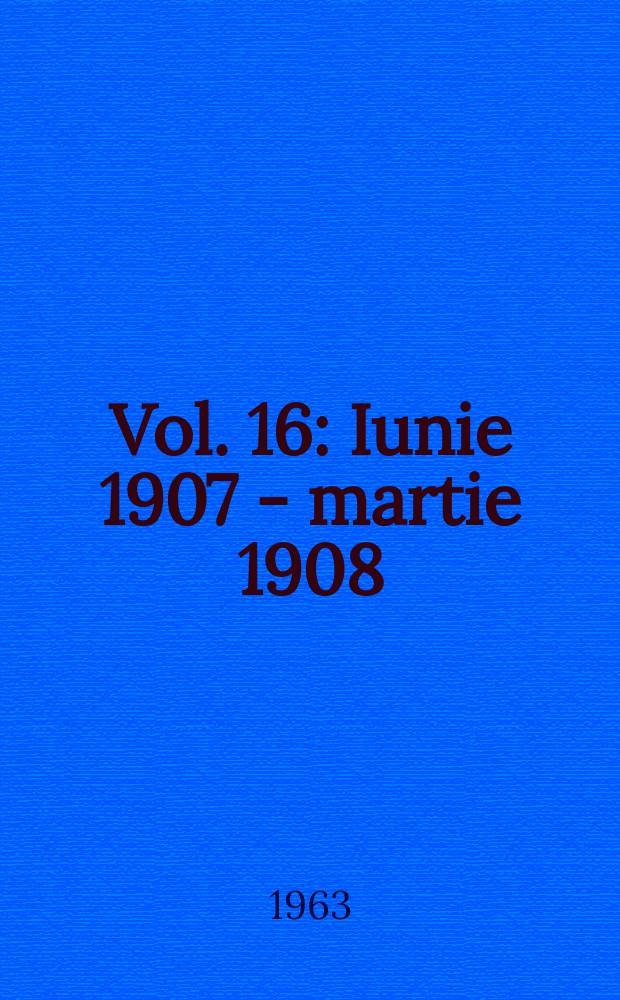 Vol. 16 : Iunie 1907 - martie 1908