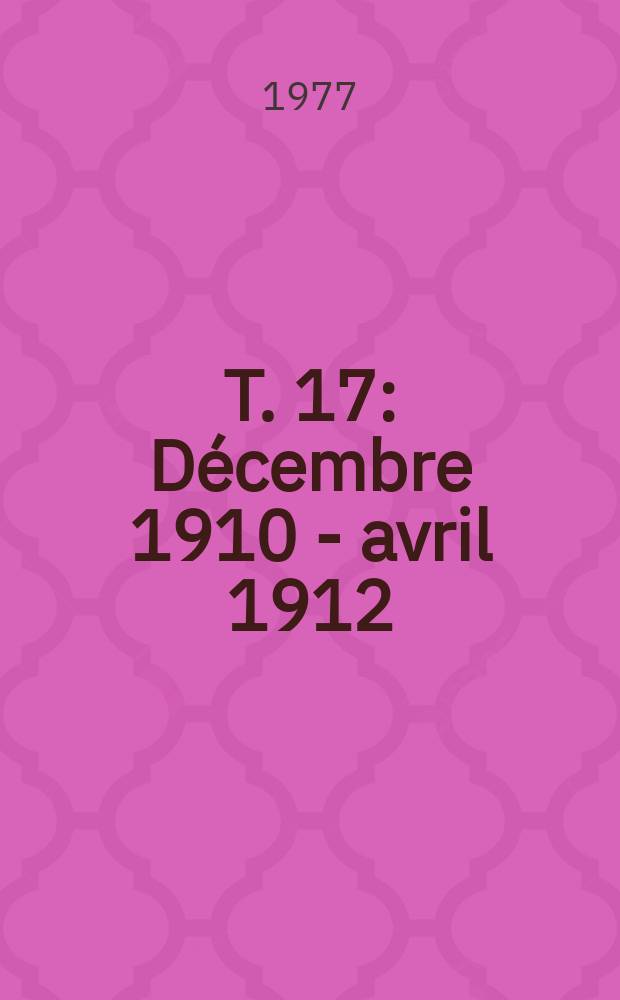 T. 17 : Décembre 1910 - avril 1912