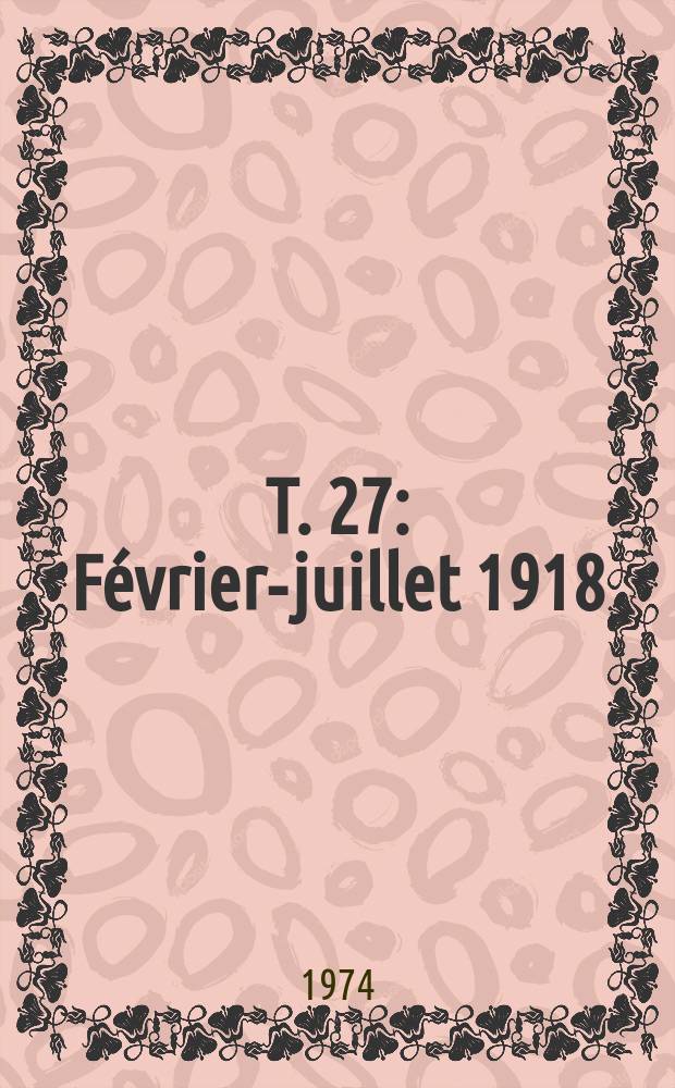 T. 27 : F&eacute;vrier-juillet 1918
