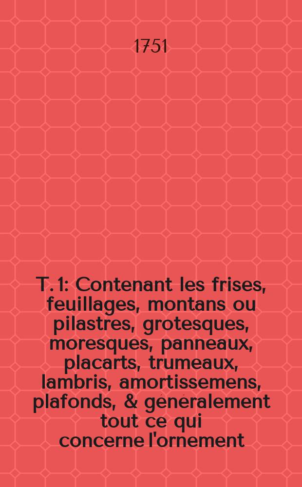 T. 1 : Contenant les frises, feuillages, montans ou pilastres, grotesques, moresques, panneaux, placarts, trumeaux, lambris, amortissemens, plafonds, & généralement tout ce qui concerne l'ornement