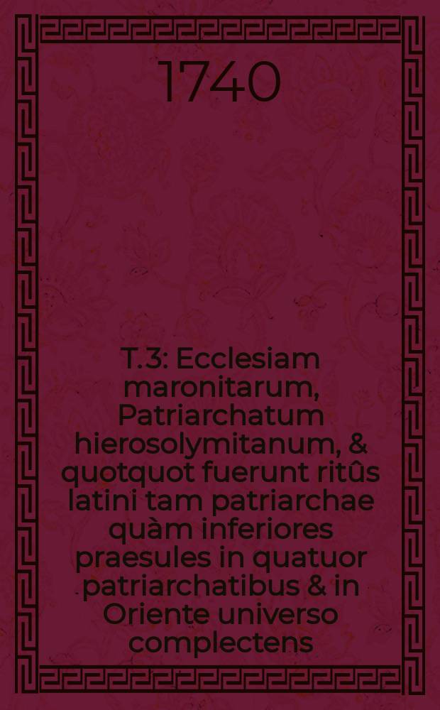 T. 3 : Ecclesiam maronitarum, Patriarchatum hierosolymitanum, & quotquot fuerunt ritûs latini tam patriarchae quàm inferiores praesules in quatuor patriarchatibus & in Oriente universo complectens