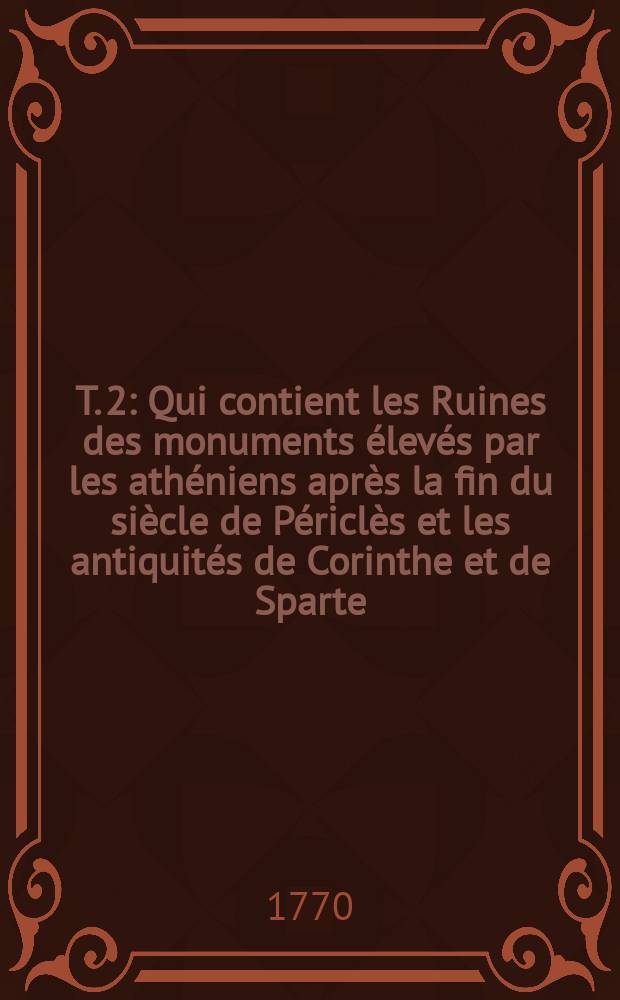 T. 2 : Qui contient les Ruines des monuments élevés par les athéniens après la fin du siècle de Périclès et les antiquités de Corinthe et de Sparte; avec un Essai sur la théorie de l'architecture et une Dissertation sur la longueur de la carrière d'Olympie
