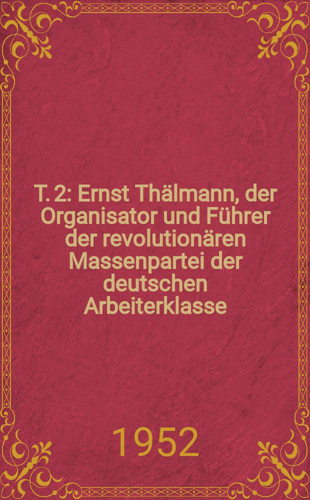T. 2 : Ernst Thälmann, der Organisator und Führer der revolutionären Massenpartei der deutschen Arbeiterklasse