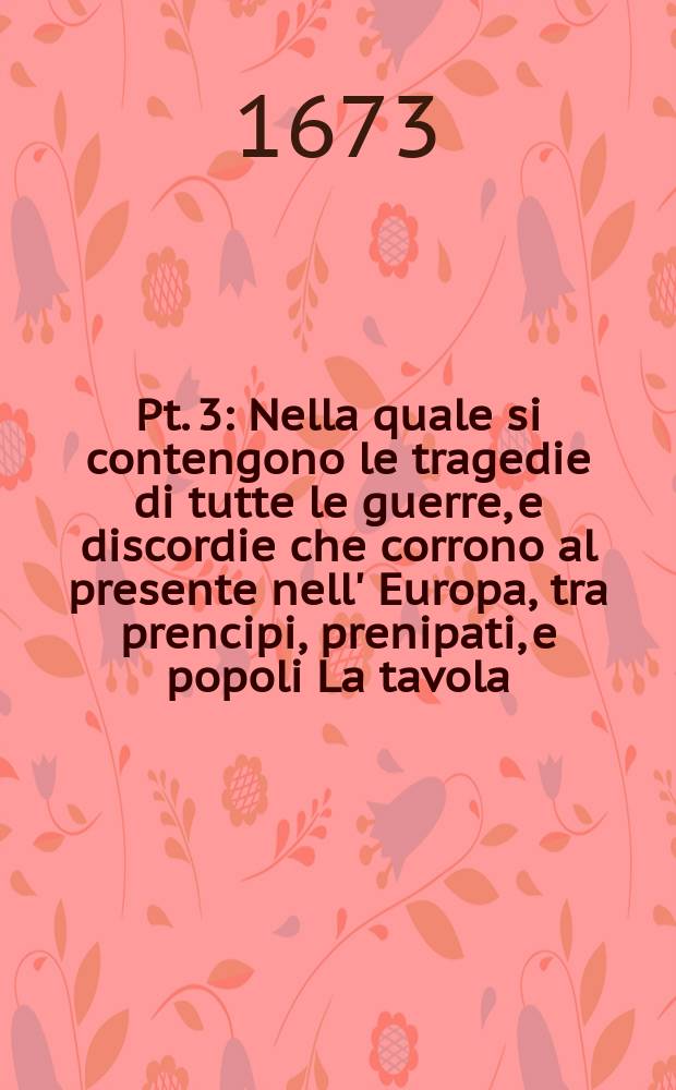 Pt. 3 : Nella quale si contengono le tragedie di tutte le guerre, e discordie che corrono al presente nell' Europa, tra prencipi, prenipati, e popoli La tavola, ò sua argomento insegna il contenuto di tutta l'opera