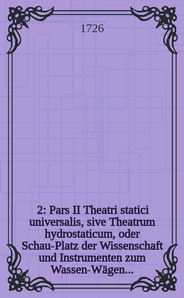[2] : Pars II Theatri statici universalis, sive Theatrum hydrostaticum, oder Schau-Platz der Wissenschaft und Instrumenten zum Wassen-Wägen ...