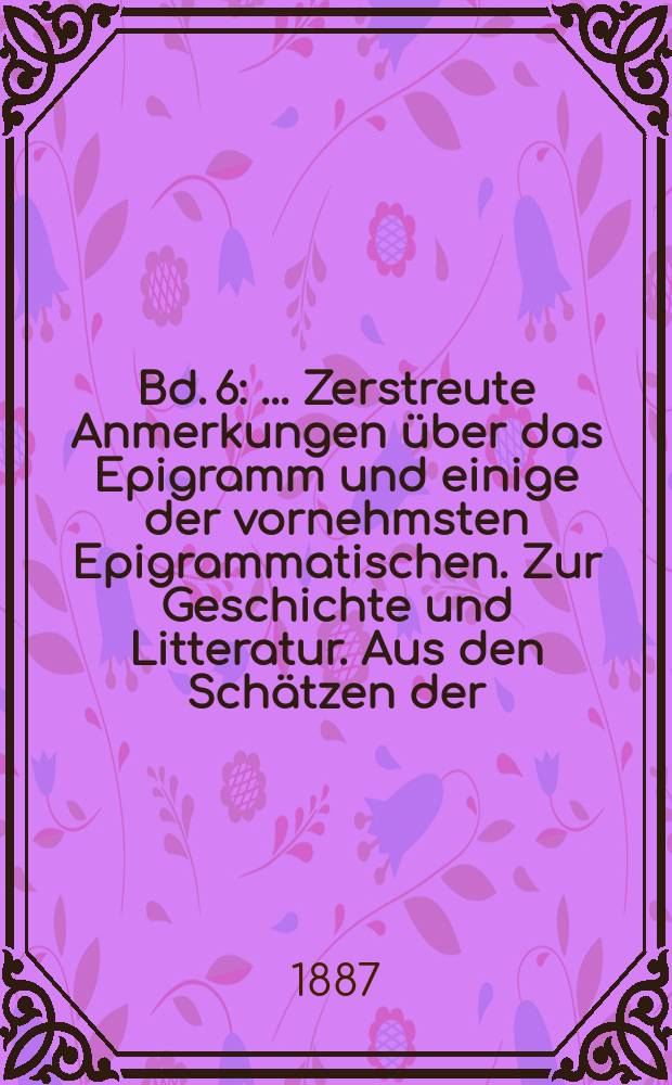 Bd. 6 : [... Zerstreute Anmerkungen &uuml;ber das Epigramm und einige der vornehmsten Epigrammatischen. Zur Geschichte und Litteratur. Aus den Sch&auml;tzen der ... Bibl. zu Wolfenb&uuml;ttel. Theologische Streitschriften. Ernst und Falk. Die Erziehung des Menschengeschlechts]