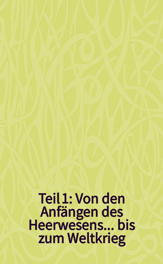 [Teil 1] : [Von den] [Anfängen des Heerwesens ... bis zum Weltkrieg]