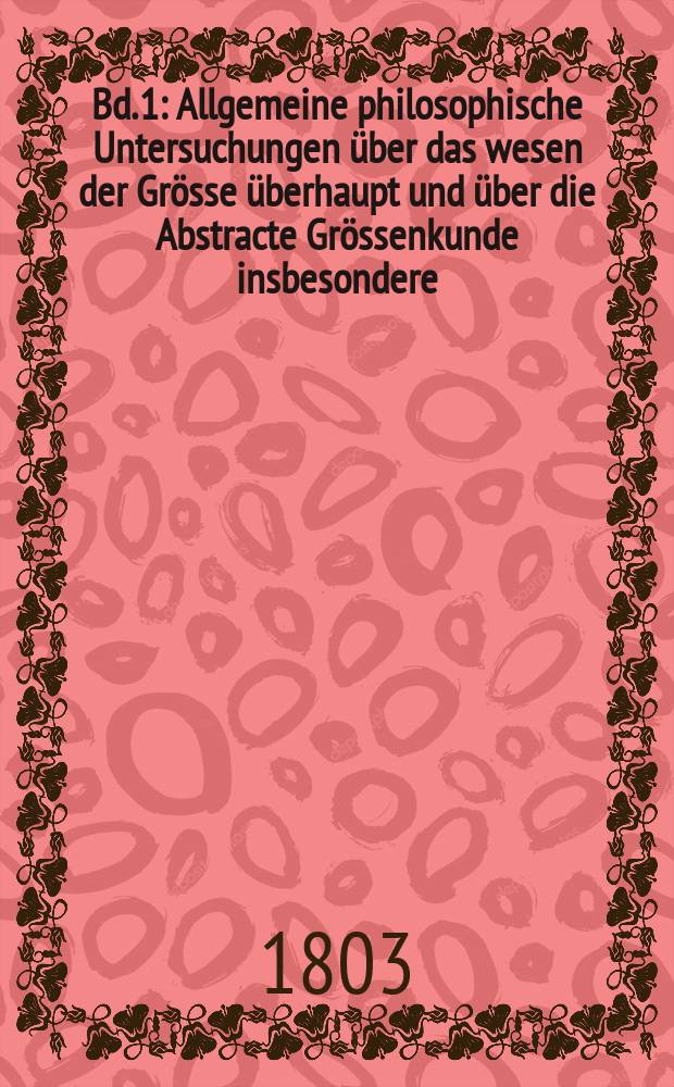 Bd. 1 : Allgemeine philosophische Untersuchungen &uuml;ber das wesen der Gr&ouml;sse &uuml;berhaupt und &uuml;ber die Abstracte Gr&ouml;ssenkunde insbesondere