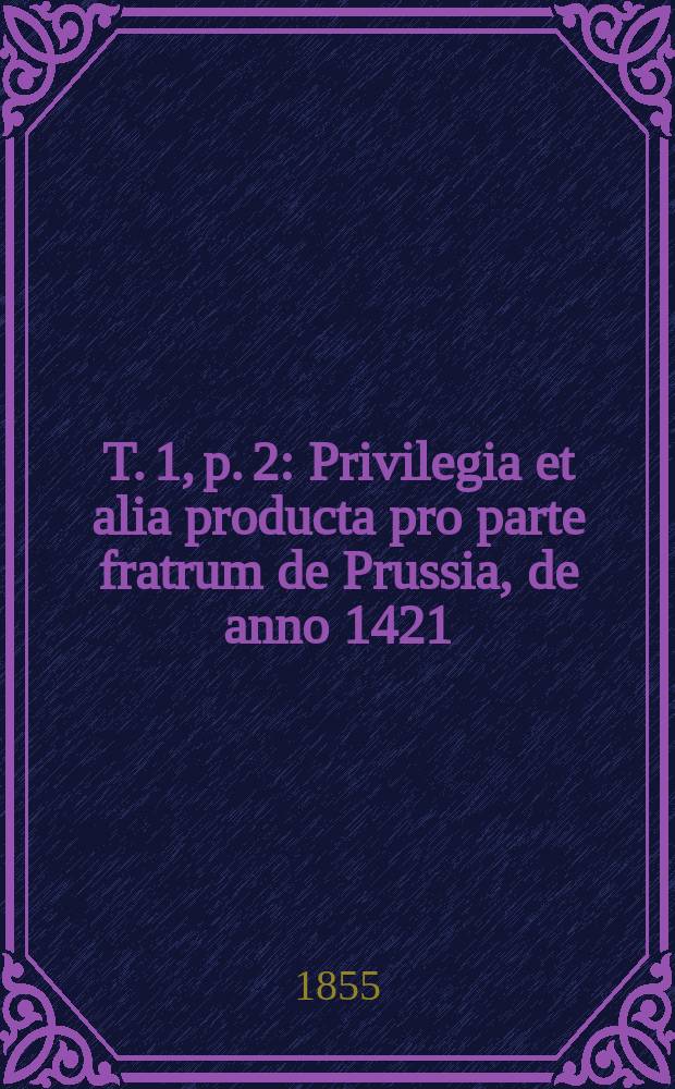 T. 1, p. 2 : Privilegia et alia producta pro parte fratrum de Prussia, de anno 1421