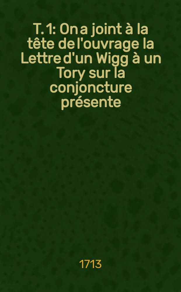 T. 1 : On a joint à la tête de l'ouvrage la Lettre d'un Wigg à un Tory sur la conjoncture présente