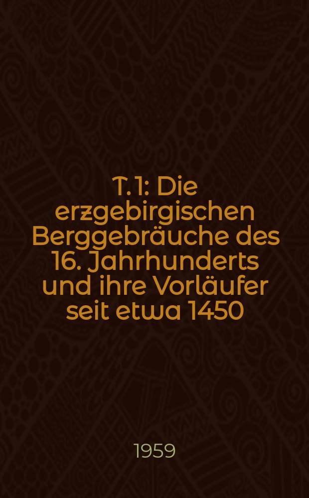 T. 1 : Die erzgebirgischen Berggebräuche des 16. Jahrhunderts und ihre Vorläufer seit etwa 1450