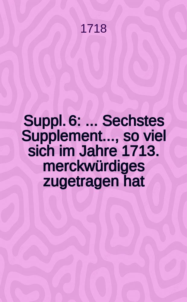 [Suppl. 6] : ... Sechstes Supplement ..., so viel sich im Jahre 1713. merckwürdiges zugetragen hat