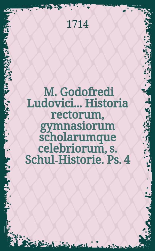 ... M. Godofredi Ludovici ... Historia rectorum, gymnasiorum scholarumque celebriorum, s. Schul-Historie. Ps. 4