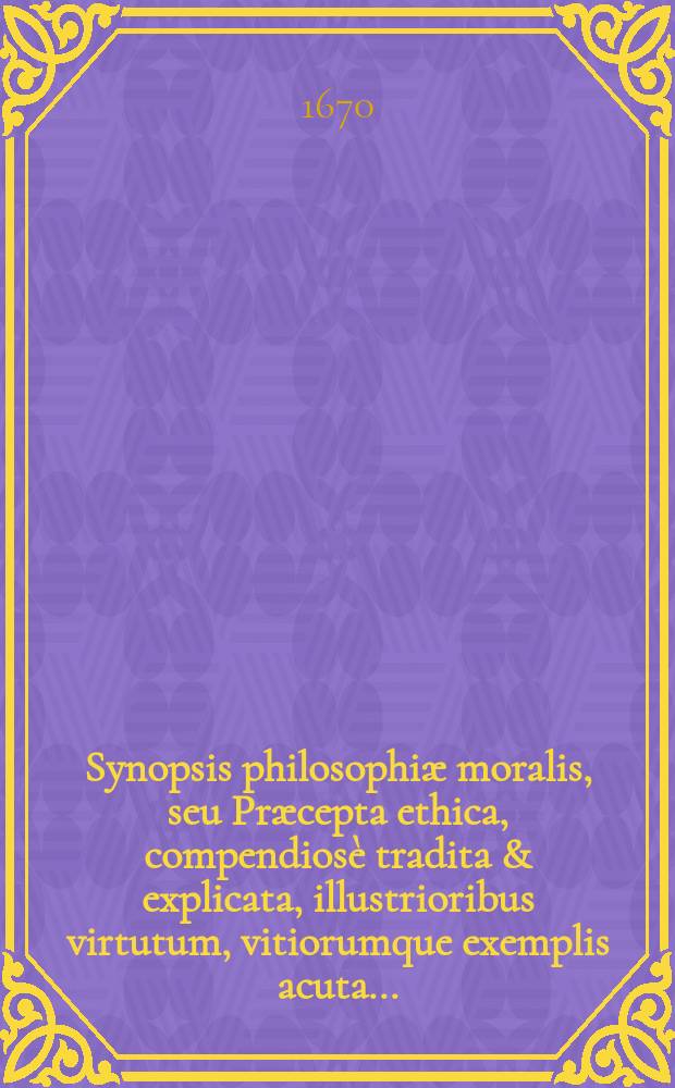 Synopsis philosophiæ moralis, seu Præcepta ethica, compendiosè tradita & explicata, illustrioribus virtutum, vitiorumque exemplis acuta ...