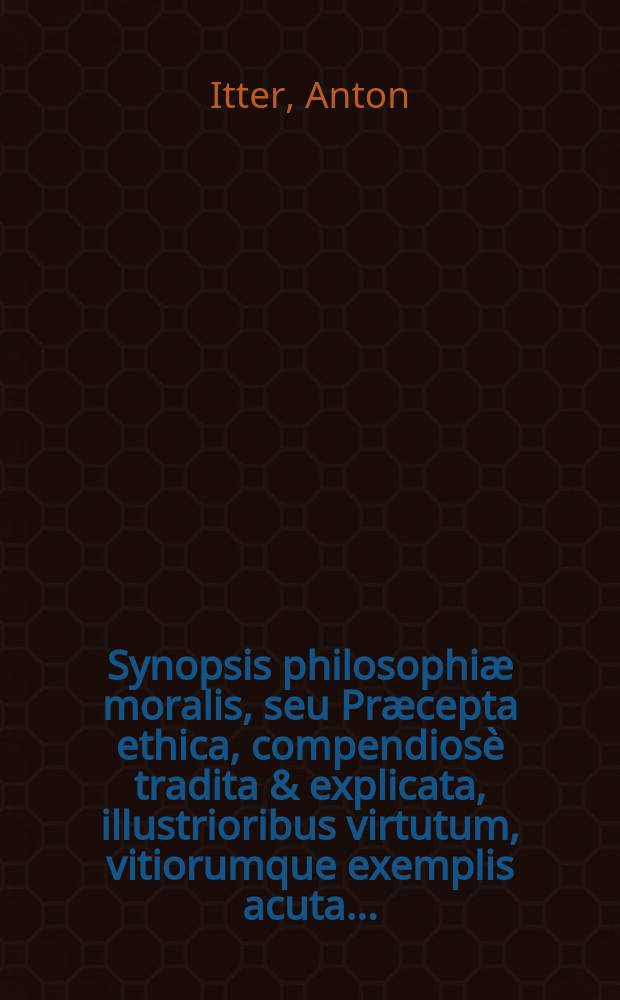 Synopsis philosophiæ moralis, seu Præcepta ethica, compendiosè tradita & explicata, illustrioribus virtutum, vitiorumque exemplis acuta ...