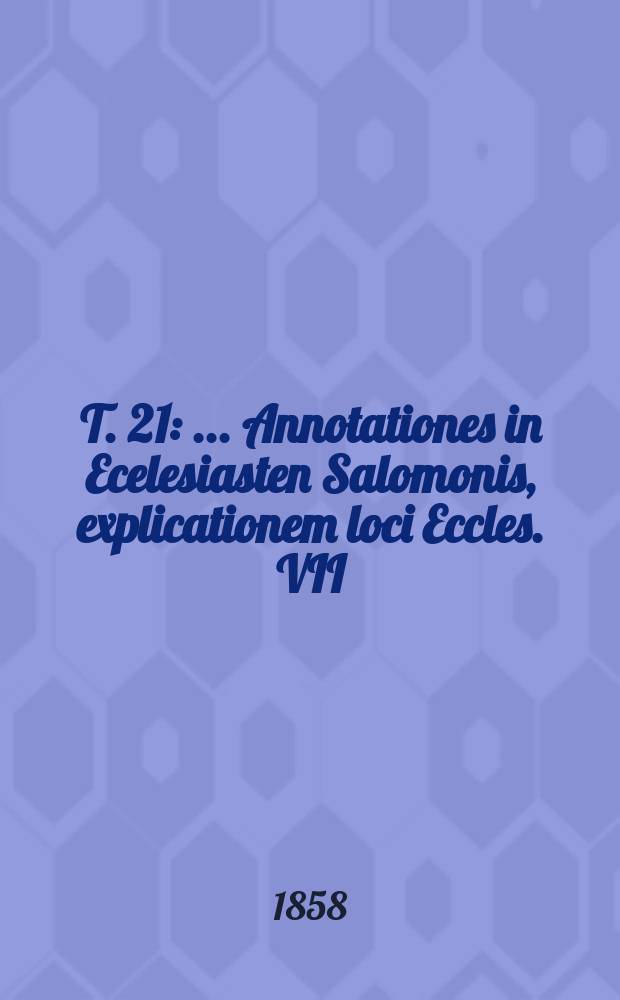 T. 21 : ... Annotationes in Ecelesiasten Salomonis, explicationem loci Eccles. VII: "non est justus" etc. et enarrationem in Cantica Canticorum