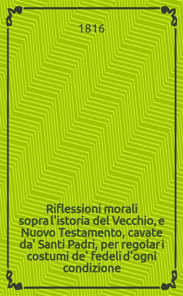 Riflessioni morali sopra l'istoria del Vecchio, e Nuovo Testamento, cavate da' Santi Padri, per regolar i costumi de' fedeli d'ogni condizione; con un breve ristretto nel fine delle sacra cronologia