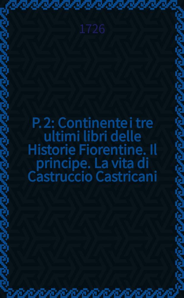 P. 2 : Continente i tre ultimi libri delle Historie Fiorentine. Il principe. La vita di Castruccio Castricani: il modo che tenne il duca Valentino & c.; è i ritratti delle cose di Francia, & della Alamagna