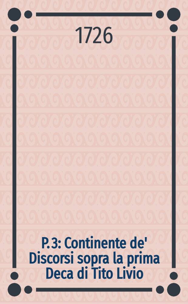 P. 3 : Continente de' Discorsi sopra la prima Deca di Tito Livio; libri tre