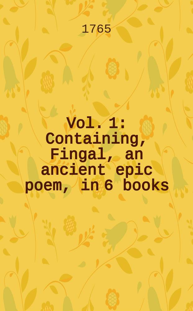 Vol. 1 : Containing, Fingal, an ancient epic poem, in 6 books; and several other poems