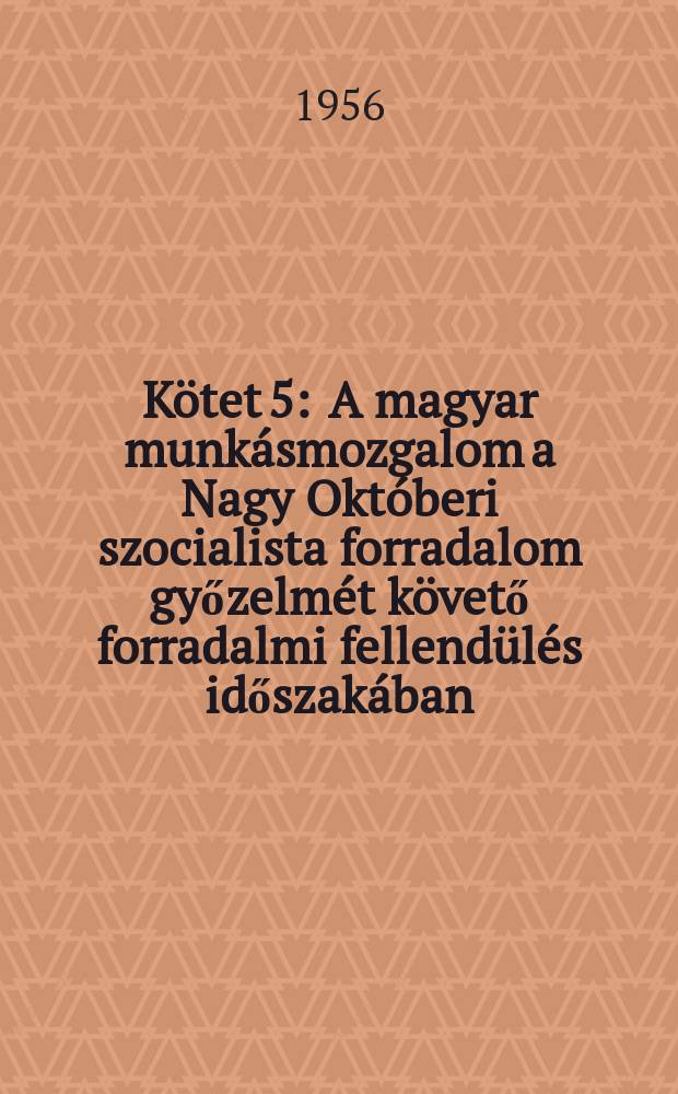 K&ouml;tet 5 : A magyar munk&aacute;smozgalom a Nagy Okt&oacute;beri szocialista forradalom győzelm&eacute;t k&ouml;vető forradalmi fellend&uuml;l&eacute;s időszak&aacute;ban