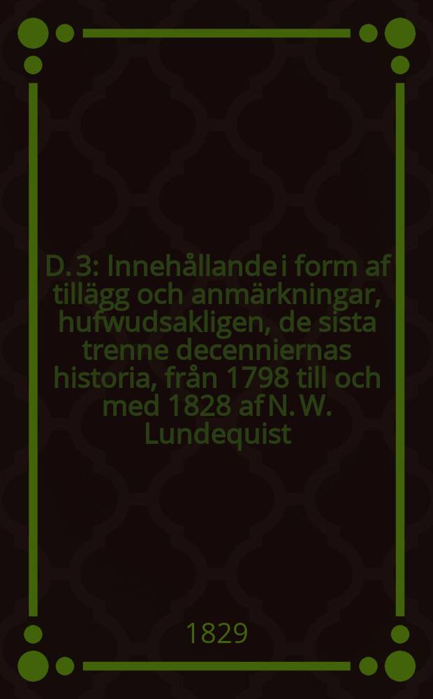 D. 3 : Innehållande i form af tillägg och anmärkningar, hufwudsakligen, de sista trenne decenniernas historia, från 1798 till och med 1828 af N. W. Lundequist ...