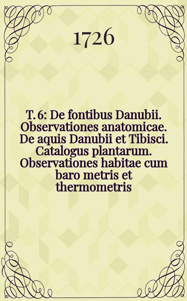 T. 6 : De fontibus Danubii. Observationes anatomicae. De aquis Danubii et Tibisci. Catalogus plantarum. Observationes habitae cum baro metris et thermometris. De insectis