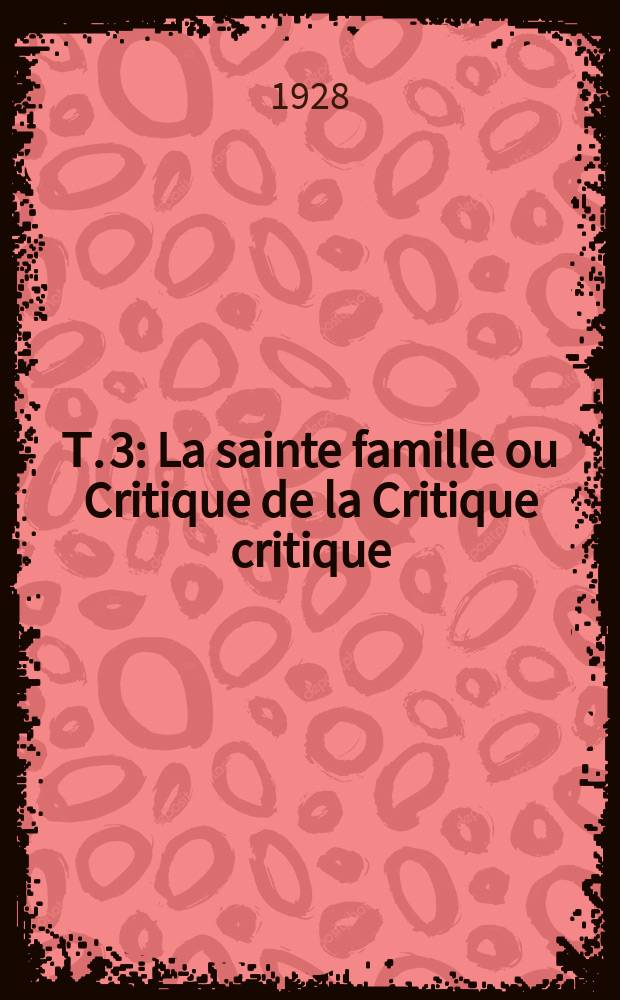 Т. 3 : La sainte famille ou Critique de la Critique critique (contre Bruno Bauer et consorts ; La critique moralisante ou la morale critique]