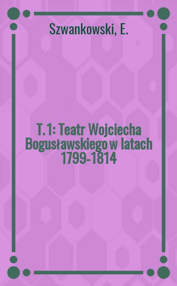 T. 1 : Teatr Wojciecha Bogusławskiego w latach 1799-1814