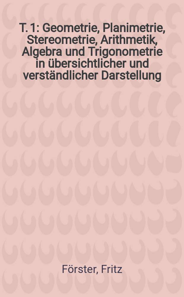 T. 1 : Geometrie, Planimetrie, Stereometrie, Arithmetik, Algebra und Trigonometrie in übersichtlicher und verständlicher Darstellung
