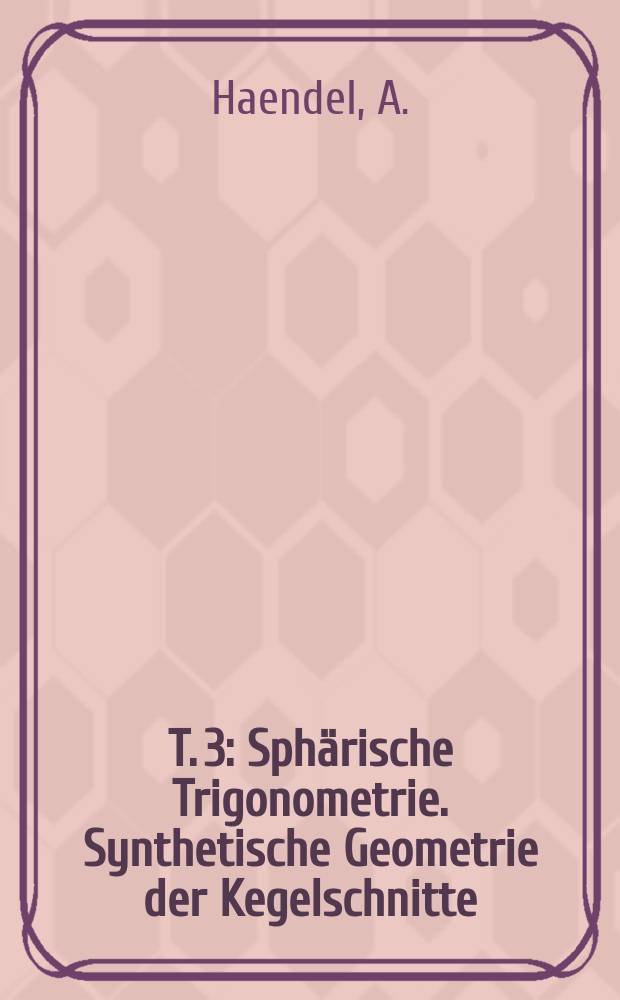 T. 3 : Sphärische Trigonometrie. Synthetische Geometrie der Kegelschnitte